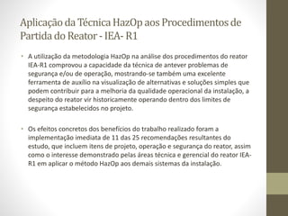 AplicaçãodaTécnicaHazOpaosProcedimentosde
PartidadoReator-IEA-R1
• A utilização da metodologia HazOp na análise dos procedimentos do reator
IEA-R1 comprovou a capacidade da técnica de antever problemas de
segurança e/ou de operação, mostrando-se também uma excelente
ferramenta de auxílio na visualização de alternativas e soluções simples que
podem contribuir para a melhoria da qualidade operacional da instalação, a
despeito do reator vir historicamente operando dentro dos limites de
segurança estabelecidos no projeto.
• Os efeitos concretos dos benefícios do trabalho realizado foram a
implementação imediata de 11 das 25 recomendações resultantes do
estudo, que incluem itens de projeto, operação e segurança do reator, assim
como o interesse demonstrado pelas áreas técnica e gerencial do reator IEA-
R1 em aplicar o método HazOp aos demais sistemas da instalação.
 