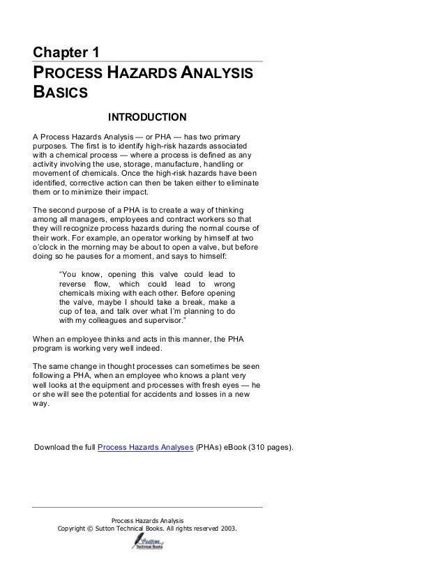 Process Hazards Analysis
Copyright © Sutton Technical Books. All rights reserved 2003.
Chapter 1
PROCESS HAZARDS ANALYSIS
BASICS
INTRODUCTION
A Process Hazards Analysis — or PHA — has two primary
purposes. The first is to identify high-risk hazards associated
with a chemical process — where a process is defined as any
activity involving the use, storage, manufacture, handling or
movement of chemicals. Once the high-risk hazards have been
identified, corrective action can then be taken either to eliminate
them or to minimize their impact.
The second purpose of a PHA is to create a way of thinking
among all managers, employees and contract workers so that
they will recognize process hazards during the normal course of
their work. For example, an operator working by himself at two
o’clock in the morning may be about to open a valve, but before
doing so he pauses for a moment, and says to himself:
“You know, opening this valve could lead to
reverse flow, which could lead to wrong
chemicals mixing with each other. Before opening
the valve, maybe I should take a break, make a
cup of tea, and talk over what I’m planning to do
with my colleagues and supervisor.”
When an employee thinks and acts in this manner, the PHA
program is working very well indeed.
The same change in thought processes can sometimes be seen
following a PHA, when an employee who knows a plant very
well looks at the equipment and processes with fresh eyes — he
or she will see the potential for accidents and losses in a new
way.
Download the full Process Hazards Analyses (PHAs) eBook (310 pages).
 