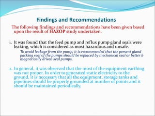 Findings and Recommendations
The following findings and recommendations have been given based
upon the result of HAZOP study undertaken.
1. It was found that the feed pump and reflux pump gland seals were
leaking, which is considered as most hazardous and unsafe.
To avoid leakage from the pump, it is recommended that the present gland
packing seal of the pumps should be replaced by mechanical seal or better b
magnetically driven seal pumps.
2. In general, it was observed that the most of the equipment earthing
was not proper. In order to generated static electricity to the
ground, it is necessary that all the equipment, storage tanks and
pipelines should be properly grounded at number of points and it
should be maintained periodically.
 