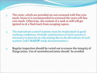 3. The vents, which are provided are not screened with fine wire
mesh, hence it is recommended to screened the vents will fine
wire mesh. Otherwise, the content of a tank or still will get
ignited in of a flash back from escaping vapors.
4. The instrument control systems must be maintained in good
working conditions. Periodic maintenance of such systems is
necessary to prevent an risk arising due to the deviations of such
systems (refer HAZOP study documentation.)
5. Regular inspection should be varied out to ensure the integrity of
flange joints. Use of unreinforced joints should be avoided.
 