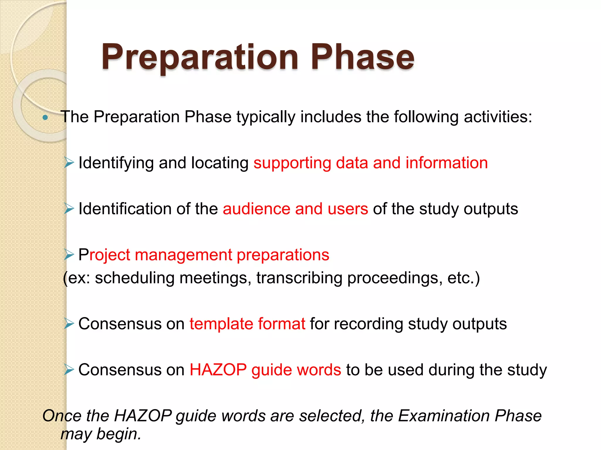 Preparation Phase
 The Preparation Phase typically includes the following activities:
Identifying and locating supporting data and information
Identification of the audience and users of the study outputs
Project management preparations
(ex: scheduling meetings, transcribing proceedings, etc.)
Consensus on template format for recording study outputs
Consensus on HAZOP guide words to be used during the study
Once the HAZOP guide words are selected, the Examination Phase
may begin.
 