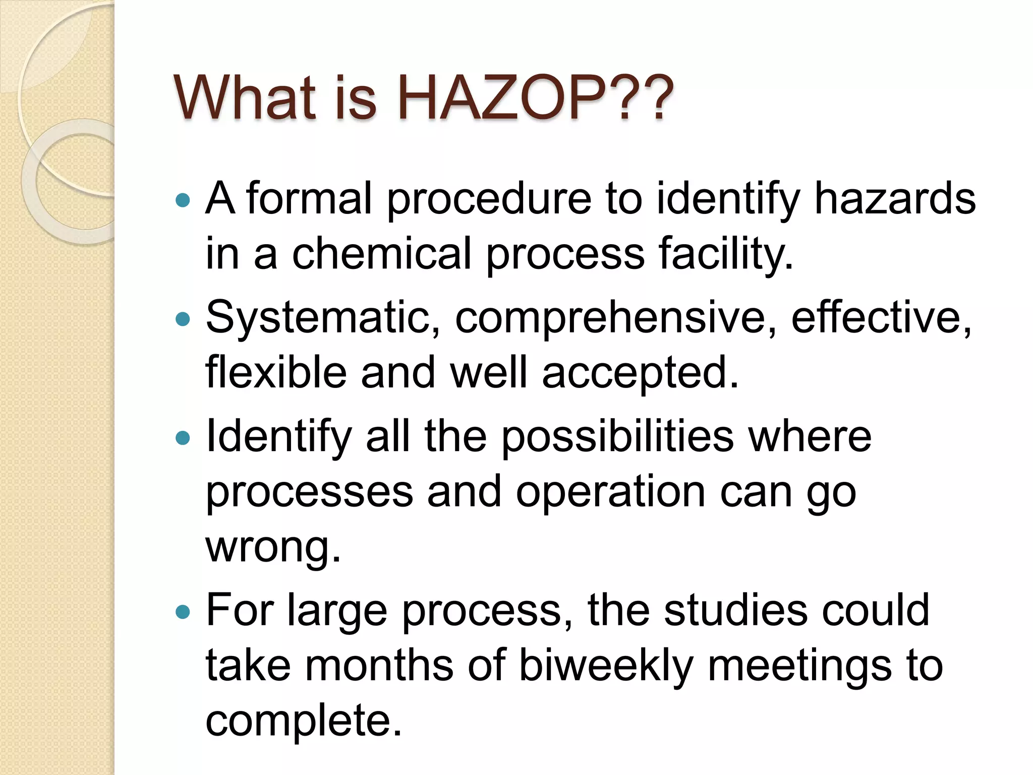 What is HAZOP??
 A formal procedure to identify hazards
in a chemical process facility.
 Systematic, comprehensive, effective,
flexible and well accepted.
 Identify all the possibilities where
processes and operation can go
wrong.
 For large process, the studies could
take months of biweekly meetings to
complete.
 
