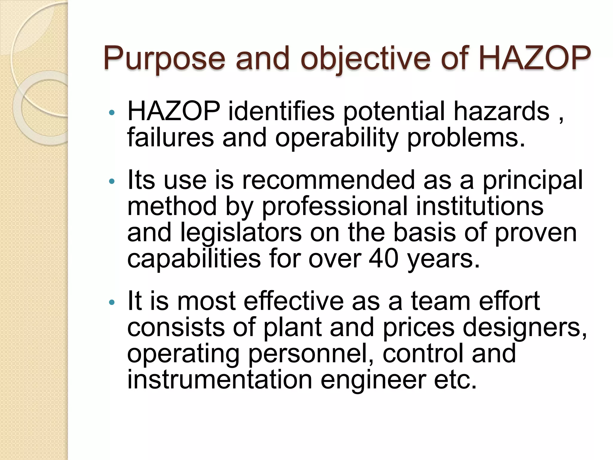 Purpose and objective of HAZOP
• HAZOP identifies potential hazards ,
failures and operability problems.
• Its use is recommended as a principal
method by professional institutions
and legislators on the basis of proven
capabilities for over 40 years.
• It is most effective as a team effort
consists of plant and prices designers,
operating personnel, control and
instrumentation engineer etc.
 