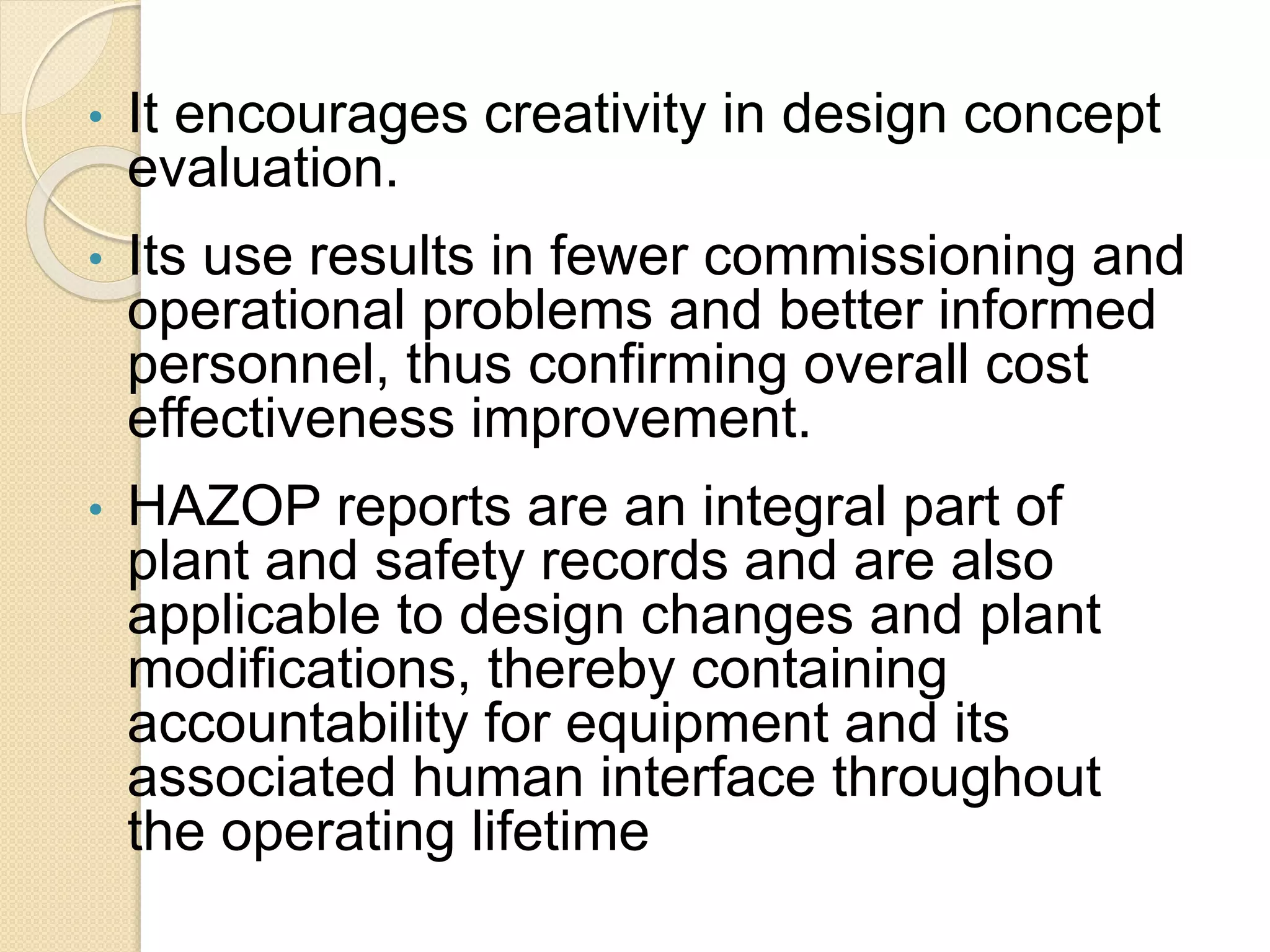 • It encourages creativity in design concept
evaluation.
• Its use results in fewer commissioning and
operational problems and better informed
personnel, thus confirming overall cost
effectiveness improvement.
• HAZOP reports are an integral part of
plant and safety records and are also
applicable to design changes and plant
modifications, thereby containing
accountability for equipment and its
associated human interface throughout
the operating lifetime
 