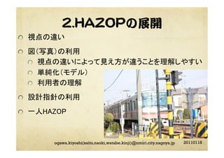 2.HAZOPの展開	
20110118ogawa.kiyoshi(saito.naoki,watabe.kinji)@nmiri.city.nagoya.jp
"   視点の違い	
"   図（写真）の利用	
"   視点の違いによって見え方が違うことを理解しやすい	
"   単純化（モデル）	
"   利用者の理解	
"   設計指針の利用	
"   一人HAZOP	
 