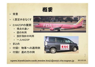概要
•  背景	
•  1,想定外をなくす 	
•  2.HAZOPの展開	
•  視点の違い	
•  図の利用	
•  設計指針の利用	
•  一人HAZOP	
•  まとめ	
•  付録1 物事への適用例	
•  付録2 進め方の例	
20110118ogawa.kiyoshi(saito.naoki,watabe.kinji)@nmiri.city.nagoya.jp
 