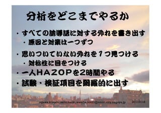 分析をどこまでやるか
•  すべての誘導語に対する外れを書き出す
•  原因と対策は一つずつ
•  思いついていない外れを１つ見つける
•  対称性に目をつける
•  一人ＨＡＺＯＰを2時間やる
•  試験・検証項目を網羅的に出す
20110118ogawa.kiyoshi(saito.naoki,watabe.kinji)@nmiri.city.nagoya.jp
 