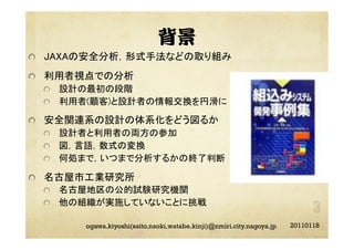 背景
"   JAXAの安全分析，形式手法などの取り組み	
"   利用者視点での分析	
"   設計の最初の段階	
"   利用者(顧客)と設計者の情報交換を円滑に	
"   安全関連系の設計の体系化をどう図るか	
"   設計者と利用者の両方の参加	
"   図，言語，数式の変換	
"   何処まで，いつまで分析するかの終了判断	
"   名古屋市工業研究所	
"   名古屋地区の公的試験研究機関	
"   他の組織が実施していないことに挑戦	
20110118ogawa.kiyoshi(saito.naoki,watabe.kinji)@nmiri.city.nagoya.jp
 