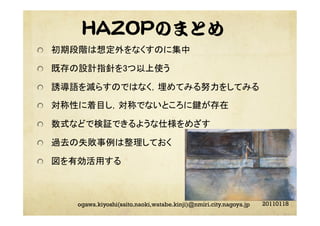 HAZOPのまとめ
"   初期段階は想定外をなくすのに集中	
"   既存の設計指針を3つ以上使う	
"   誘導語を減らすのではなく，埋めてみる努力をしてみる	
"   対称性に着目し，対称でないところに鍵が存在	
"   数式などで検証できるような仕様をめざす	
"   過去の失敗事例は整理しておく	
"   図を有効活用する	
20110118ogawa.kiyoshi(saito.naoki,watabe.kinji)@nmiri.city.nagoya.jp
 