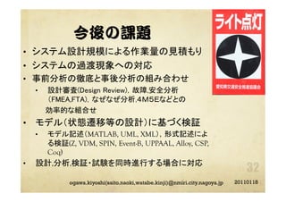 今後の課題
•  システム設計規模による作業量の見積もり	
•  システムの過渡現象への対応	
•  事前分析の徹底と事後分析の組み合わせ	
•  設計審査(Design Review)，故障,安全分析
（FMEA,FTA)，なぜなぜ分析,４Ｍ５Ｅなどとの	
  効率的な組合せ	
•  モデル（状態遷移等の設計）に基づく検証
•  モデル記述（MATLAB, UML, XML），形式記述によ
る検証(Z, VDM, SPIN, Event-B, UPPAAL, Alloy, CSP,
Coq)
•  設計,分析,検証・試験を同時進行する場合に対応	
20110118ogawa.kiyoshi(saito.naoki,watabe.kinji)@nmiri.city.nagoya.jp
 