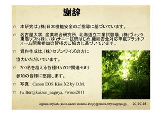 謝辞
"   本研究は,(株)日本機能安全のご指導に基づいています。
"   名古屋大学，産業総合研究所，北海道立工業試験場，(株)ヴィッツ,
東海ソフト(株)，(株)サニー技研はじめ,機能安全対応車載プラットフ
ォーム開発参加の皆様のご協力に基づいています。
"   資料作成は,（株）セブンワイズの方に
 協力いただいています。
"   200名を超える各種HAZOP関連セミナ
 参加の皆様に感謝します。
"   写真： Canon EOS Kiss X2 by O.M.
"   twitter@kaizen_nagoya, #wocs2011
20110118ogawa.kiyoshi(saito.naoki,watabe.kinji)@nmiri.city.nagoya.jp
 