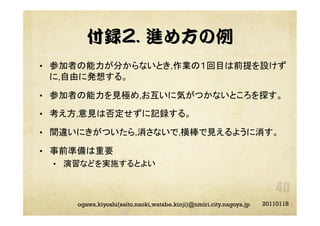 付録2. 進め方の例
•  参加者の能力が分からないとき,作業の１回目は前提を設けず
に,自由に発想する。
•  参加者の能力を見極め,お互いに気がつかないところを探す。
•  考え方,意見は否定せずに記録する。
•  間違いにきがついたら,消さないで,横棒で見えるように消す。
•  事前準備は重要	
•  演習などを実施するとよい	
20110118ogawa.kiyoshi(saito.naoki,watabe.kinji)@nmiri.city.nagoya.jp
 