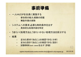 事前準備
•  一人HAZOPを全員に実施する	
–  参加者の能力,経験の把握
–  無駄作業の排除
•  システムへの要求,必要な制約条件を出す
–  具体的な処理内容を特定
•  うまくいく処理方法と,うまくいかない処理方法を区分する
•  結果
–  妥当な要求であることを確認できる（分析）
–  妥当な設計であることを確認できる（設計）
–  試験事例(test case)を出す（評価）
20110118ogawa.kiyoshi(saito.naoki,watabe.kinji)@nmiri.city.nagoya.jp
 