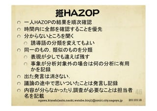 班HAZOP
"   一人HAZOPの結果を順次確認  	
"   時間内に全部を確認することを優先	
"   分からないところを聞く	
"   誘導語の分類を変えてもよい	
"   同一のもの，類似のものを分類	
"   表現が少しでも違えば残す	
"   事象が分析対象外の場合は何の分析に有用
かを記録	
"   出た発言は消さない．	
"   議論の途中で思いついたことは発言し記録	
"   内容が分らなかったり,調査が必要なことは担当者
名を記載 	
20110118ogawa.kiyoshi(saito.naoki,watabe.kinji)@nmiri.city.nagoya.jp
 