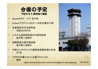 今後の予定
下記セミナ,研究会で補足
"   Uppaalセミナ 1/27 苫小牧	
"   Eclipseプラグインセミナ1/28名古屋市工研	
"   名産研形式手法研究会	
"   次回は2月24日	
"   システム技術研究会SPA研究部会	
"   毎月第二金曜日	
"   試験容易化設計勉強会	
"   毎月第三金曜日	
"   中部エレクトロニクス振興会画像処理分科会	
"   月1回	
"   TOPPERS最小セット公募プロジェクト	
"   随時	
20110118ogawa.kiyoshi(saito.naoki,watabe.kinji)@nmiri.city.nagoya.jp
 
