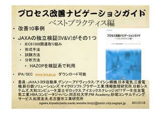 プロセス改善ナビゲーションガイド
ベストプラクティス編
•  改善10事例	
•  JAXAの独立検証(IV&V)がその１つ	
•  IEC61508関連取り組み	
•  形式手法	
•  試験方法	
•  分析方法	
•  HAZOPを検証系で利用	
•  IPA/SEC www.ipa.go.jp ダウンロード可能	
•  委員：JAXA,トヨタ自動車,デンソー,アドヴィックス/アイシン精機,日本電気,三菱電
機,新日鉄ソリューションズ,マイクロソフト,ブラザー工業,情報数理研究所,日新シス
テムズ,大和コンピュータ,富士ゼロックス,アイエックスナレッジ,NTTデータ,住友電
気工業,HBA,コンピータジャパン,同志社大学,PM Academy,砂塚コンサルティング
サービス,松原友夫,名古屋市工業研究所	
20110118ogawa.kiyoshi(saito.naoki,watabe.kinji)@nmiri.city.nagoya.jp
 