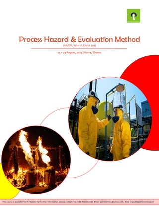 Process Hazard & Evaluation Method
(HAZOP, What-if, Check-List)
25 – 29 August, 2014 | Accra, Ghana.
This course is available for IN-HOUSE; For Further information, please contact: Tel: +234 8037202432, Email: petronomics@yahoo.com. Web: www.thepetronomics.com
 