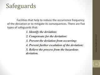 Safeguards
Facilities that help to reduce the occurrence frequency
of the deviation or to mitigate its consequences. There are five
types of safeguards that:
1. Identify the deviation:
2. Compensate for the deviation:
3. Prevent the deviation from occurring:
4. Prevent further escalation of the deviation:
5. Relieve the process from the hazardous
deviation.
Indrajit
Das;REC;IIT-KGP
16
 