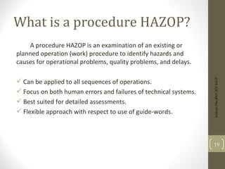 What is a procedure HAZOP?
A procedure HAZOP is an examination of an existing or
planned operation (work) procedure to identify hazards and
causes for operational problems, quality problems, and delays.
 Can be applied to all sequences of operations.
 Focus on both human errors and failures of technical systems.
 Best suited for detailed assessments.
 Flexible approach with respect to use of guide-words.
19
Indrajit
Das;REC;IIT-KGP
 
