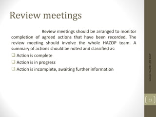 Review meetings
Review meetings should be arranged to monitor
completion of agreed actions that have been recorded. The
review meeting should involve the whole HAZOP team. A
summary of actions should be noted and classified as:
 Action is complete
 Action is in progress
 Action is incomplete, awaiting further information
23
Indrajit
Das;REC;IIT-KGP
 