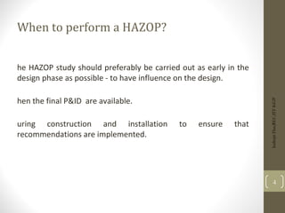 When to perform a HAZOP?
he HAZOP study should preferably be carried out as early in the
design phase as possible - to have influence on the design.
hen the final P&ID are available.
uring construction and installation to ensure that
recommendations are implemented.
Indrajit
Das;REC;IIT-KGP
4
 