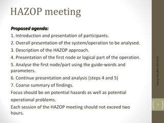 HAZOP meeting
Proposed agenda:
Proposed agenda:
1. Introduction and presentation of participants.
2. Overall presentation of the system/operation to be analysed.
3. Description of the HAZOP approach.
4. Presentation of the first node or logical part of the operation.
5. Analyse the first node/part using the guide-words and
parameters.
6. Continue presentation and analysis (steps 4 and 5)
7. Coarse summary of findings.
Focus should be on potential hazards as well as potential
operational problems.
Each session of the HAZOP meeting should not exceed two
hours.
7
Indrajit
Das;REC;IIT-KGP
 