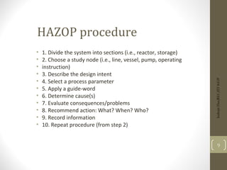 HAZOP procedure
• 1. Divide the system into sections (i.e., reactor, storage)
• 2. Choose a study node (i.e., line, vessel, pump, operating
• instruction)
• 3. Describe the design intent
• 4. Select a process parameter
• 5. Apply a guide-word
• 6. Determine cause(s)
• 7. Evaluate consequences/problems
• 8. Recommend action: What? When? Who?
• 9. Record information
• 10. Repeat procedure (from step 2)
Indrajit
Das;REC;IIT-KGP
9
 