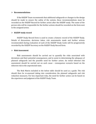  Recommendations
If the HAZOP Team recommends that additional safeguards or changes to the design
should be made to ensure the safety of the system, these recommendations must be
recorded on the HAZOP Record for further action after the HAZOP study. The name of the
person who will be responsible for the further actions should be recorded on the form next
to the assigned action.
 HAZOP study record
HAZOP Study Record form is used to create a historic record of the HAZOP Study.
Details of discussions, decisions taken, risk assessments made and further actions
recommended during evaluation of each of the HAZOP Study Cards will be progressively
recorded by the HAZOP Secretary on the HAZOP Study Record form.
 Risk Assessment
Risk assessments should be carried out to quantify the risks associated with
deviations and their potential consequences, and to assist in determining the adequacy of
planned safeguards and the possible need for further action. An initial informal risk
assessment should be carried out on each cause - consequence scenario based on the
inherent risk in the unprotected state.
The Risk Matrix included in the below table should be used as a guide. The risk
should then be re-assessed taking into consideration the planned safeguards and risk
reduction measures. For less important risks, the need for further action can be based on
the experience and judgment of the HAZOP Study Team.
 
