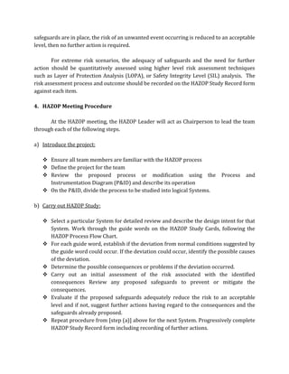 safeguards are in place, the risk of an unwanted event occurring is reduced to an acceptable
level, then no further action is required.
For extreme risk scenarios, the adequacy of safeguards and the need for further
action should be quantitatively assessed using higher level risk assessment techniques
such as Layer of Protection Analysis (LOPA), or Safety Integrity Level (SIL) analysis. The
risk assessment process and outcome should be recorded on the HAZOP Study Record form
against each item.
4. HAZOP Meeting Procedure
At the HAZOP meeting, the HAZOP Leader will act as Chairperson to lead the team
through each of the following steps.
a) Introduce the project:
 Ensure all team members are familiar with the HAZOP process
 Define the project for the team
 Review the proposed process or modification using the Process and
Instrumentation Diagram (P&ID) and describe its operation
 On the P&ID, divide the process to be studied into logical Systems.
b) Carry out HAZOP Study:
 Select a particular System for detailed review and describe the design intent for that
System. Work through the guide words on the HAZOP Study Cards, following the
HAZOP Process Flow Chart.
 For each guide word, establish if the deviation from normal conditions suggested by
the guide word could occur. If the deviation could occur, identify the possible causes
of the deviation.
 Determine the possible consequences or problems if the deviation occurred.
 Carry out an initial assessment of the risk associated with the identified
consequences Review any proposed safeguards to prevent or mitigate the
consequences.
 Evaluate if the proposed safeguards adequately reduce the risk to an acceptable
level and if not, suggest further actions having regard to the consequences and the
safeguards already proposed.
 Repeat procedure from [step (a)] above for the next System. Progressively complete
HAZOP Study Record form including recording of further actions.
 