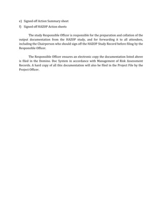 e) Signed off Action Summary sheet
f) Signed off HAZOP Action sheets
The study Responsible Officer is responsible for the preparation and collation of the
output documentation from the HAZOP study, and for forwarding it to all attendees,
including the Chairperson who should sign off the HAZOP Study Record before filing by the
Responsible Officer.
The Responsible Officer ensures an electronic copy the documentation listed above
is filed in the Domino. Doc System in accordance with Management of Risk Assessment
Records. A hard copy of all this documentation will also be filed in the Project File by the
Project Officer.
 