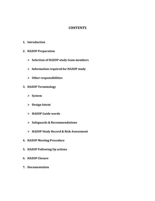 CONTENTS
1. Introduction
2. HAZOP Preparation
 Selection of HAZOP study team members
 Information required for HAZOP study
 Other responsibilities
3. HAZOP Terminology
 System
 Design Intent
 HAZOP Guide words
 Safeguards & Recommendations
 HAZOP Study Record & Risk Assessment
4. HAZOP Meeting Procedure
5. HAZOP Following Up actions
6. HAZOP Closure
7. Documentation
 