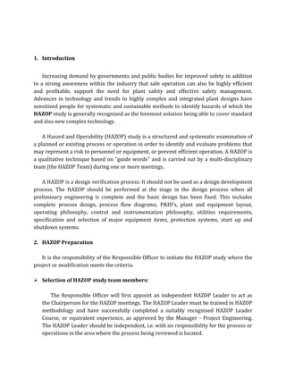 1. Introduction
Increasing demand by governments and public bodies for improved safety in addition
to a strong awareness within the industry that safe operation can also be highly efficient
and profitable, support the need for plant safety and effective safety management.
Advances in technology and trends to highly complex and integrated plant designs have
sensitized people for systematic and sustainable methods to identify hazards of which the
HAZOP study is generally recognized as the foremost solution being able to cover standard
and also new complex technology.
A Hazard and Operability (HAZOP) study is a structured and systematic examination of
a planned or existing process or operation in order to identify and evaluate problems that
may represent a risk to personnel or equipment, or prevent efficient operation. A HAZOP is
a qualitative technique based on "guide words" and is carried out by a multi-disciplinary
team (the HAZOP Team) during one or more meetings.
A HAZOP is a design verification process. It should not be used as a design development
process. The HAZOP should be performed at the stage in the design process when all
preliminary engineering is complete and the basic design has been fixed. This includes
complete process design, process flow diagrams, P&ID’s, plant and equipment layout,
operating philosophy, control and instrumentation philosophy, utilities requirements,
specification and selection of major equipment items, protection systems, start up and
shutdown systems.
2. HAZOP Preparation
It is the responsibility of the Responsible Officer to initiate the HAZOP study where the
project or modification meets the criteria.
 Selection of HAZOP study team members:
The Responsible Officer will first appoint an independent HAZOP Leader to act as
the Chairperson for the HAZOP meetings. The HAZOP Leader must be trained in HAZOP
methodology and have successfully completed a suitably recognised HAZOP Leader
Course, or equivalent experience, as approved by the Manager - Project Engineering.
The HAZOP Leader should be independent, i.e. with no responsibility for the process or
operations in the area where the process being reviewed is located.
 