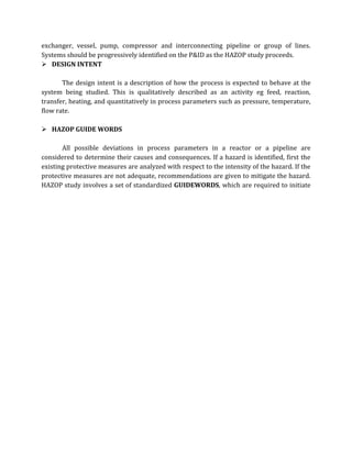 exchanger, vessel, pump, compressor and interconnecting pipeline or group of lines.
Systems should be progressively identified on the P&ID as the HAZOP study proceeds.
 DESIGN INTENT
The design intent is a description of how the process is expected to behave at the
system being studied. This is qualitatively described as an activity eg feed, reaction,
transfer, heating, and quantitatively in process parameters such as pressure, temperature,
flow rate.
 HAZOP GUIDE WORDS
All possible deviations in process parameters in a reactor or a pipeline are
considered to determine their causes and consequences. If a hazard is identified, first the
existing protective measures are analyzed with respect to the intensity of the hazard. If the
protective measures are not adequate, recommendations are given to mitigate the hazard.
HAZOP study involves a set of standardized GUIDEWORDS, which are required to initiate
 