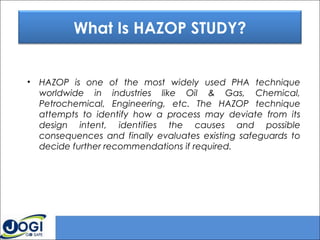 • HAZOP is one of the most widely used PHA technique
worldwide in industries like Oil & Gas, Chemical,
Petrochemical, Engineering, etc. The HAZOP technique
attempts to identify how a process may deviate from its
design intent, identifies the causes and possible
consequences and finally evaluates existing safeguards to
decide further recommendations if required.
What Is HAZOP STUDY?
 