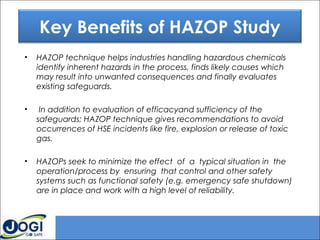 • HAZOP technique helps industries handling hazardous chemicals
identify inherent hazards in the process, finds likely causes which
may result into unwanted consequences and finally evaluates
existing safeguards.
• In addition to evaluation of efficacyand sufficiency of the
safeguards; HAZOP technique gives recommendations to avoid
occurrences of HSE incidents like fire, explosion or release of toxic
gas.
• HAZOPs seek to minimize the effect of a typical situation in the
operation/process by ensuring that control and other safety
systems such as functional safety (e.g. emergency safe shutdown)
are in place and work with a high level of reliability.
Key Benefits of HAZOP Study
 