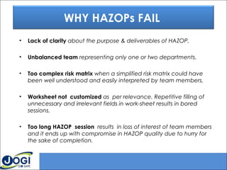 • Lack of clarity about the purpose & deliverables of HAZOP.
• Unbalanced team representing only one or two departments.
• Too complex risk matrix when a simplified risk matrix could have
been well understood and easily interpreted by team members.
• Worksheet not customized as per relevance. Repetitive filling of
unnecessary and irrelevant fields in work-sheet results in bored
sessions. 
• Too long HAZOP session results in loss of interest of team members
and it ends up with compromise in HAZOP quality due to hurry for
the sake of completion.
WHY HAZOPs FAIL
 