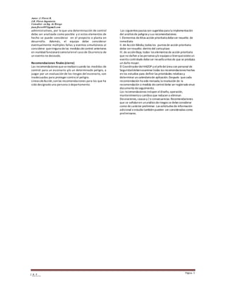 Autor: J. Flores R.
J.R. Flores Ingeniería
Consultor en Ing. de Riesgo
juan.flores005@gmail.com
Página 3
J R F
E n g i n e e r i n g
administrativos, por lo que una determinación de control
debe ser analizada como posible y si estos elementos de
hecho se puede considerar en el proyecto o planta en
desarrollo. Además, el equipo debe considerar
eventualmente múltiples fallas y eventos simultáneos al
considerar queninguna delas medidas decontrol anteriores
en realidad funcionará comotalenel caso de Ocurrencia de
un evento no deseado.
Recomendaciones finales (cierre)
Las recomendaciones queserealizancuando las medidas de
control para un escenario y/o un determinado peligro, a
juzgar por un evaluación de los riesgos del escenario, son
inadecuadas para proteger contra el peligro.
Líneas deAcción,sonlas recomendaciones para los que ha
sido designado una persona o departamento.
Las siguientes pautas son sugeridas para la implementación
del análisis de peligros y sus recomendaciones:
I. Elementos deAltas acción prioritaria debeser resuelto de
inmediato
II. de Acción Media,todos los puntos de acción prioritaria
debe serresuelto dentro del cortoplazo
III. de acciónBaja, todos los elementos de acción prioritaria
que no dañen a las personas y/o equipos o bienqueexisteun
evento controlado debeser resueltoantes de que se produzca
un daño mayor.
El CoordinadordelHAZOP y eljefedelárea con personal de
Seguridaddebenexaminar todas las recomendaciones hechas
en los estudios para definir las prioridades relativas y
determinar un calendariode aplicación.Después quecada
recomendación ha sido revisada,la resolución de la
recomendación o medida decontrol debe serregistrado enun
documento deseguimiento.
Las recomendaciones incluyen eldiseño, operación,
mantenimientoo cambios que reducen o eliminan
Desviaciones, causas y / o consecuencias.Recomendaciones
que se señalanen unanálisis deriesgos se debeconsiderar
como de carácter preliminar. Las solicitudes de información
adicional o estudio tambiénpueden ser consideradas como
preliminares.
 