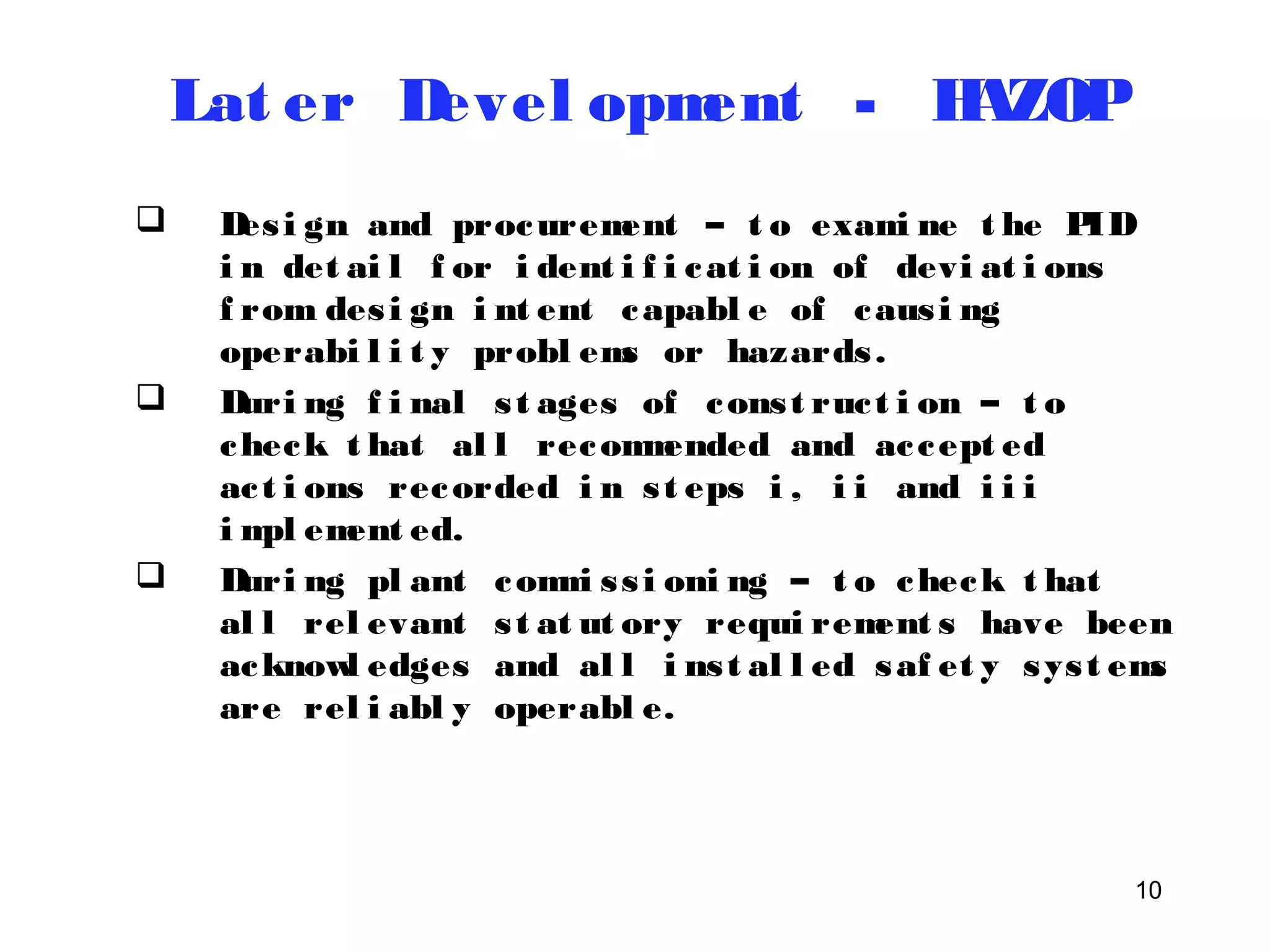 Lat er Devel opment - HAZOP 
 Des i gn and procurement – t o exami ne t he PID 
10 
i n det ai l f or i dent i f i cat i on of devi at i ons 
f rom des i gn i nt ent capabl e of causi ng 
operabi l i t y probl ems or hazards. 
 Duri ng f i nal s t ages of cons t ruc t i on – t o 
check t hat al l recommended and ac cept ed 
act i ons recorded i n s t eps i , i i and i i i 
impl ement ed. 
 Duri ng pl ant commi ss i oni ng – t o check t hat 
al l rel evant s t at ut ory requi rement s have been 
acknowl edges and al l i ns t al l ed saf et y sys t ems 
are rel i abl y operabl e. 
 