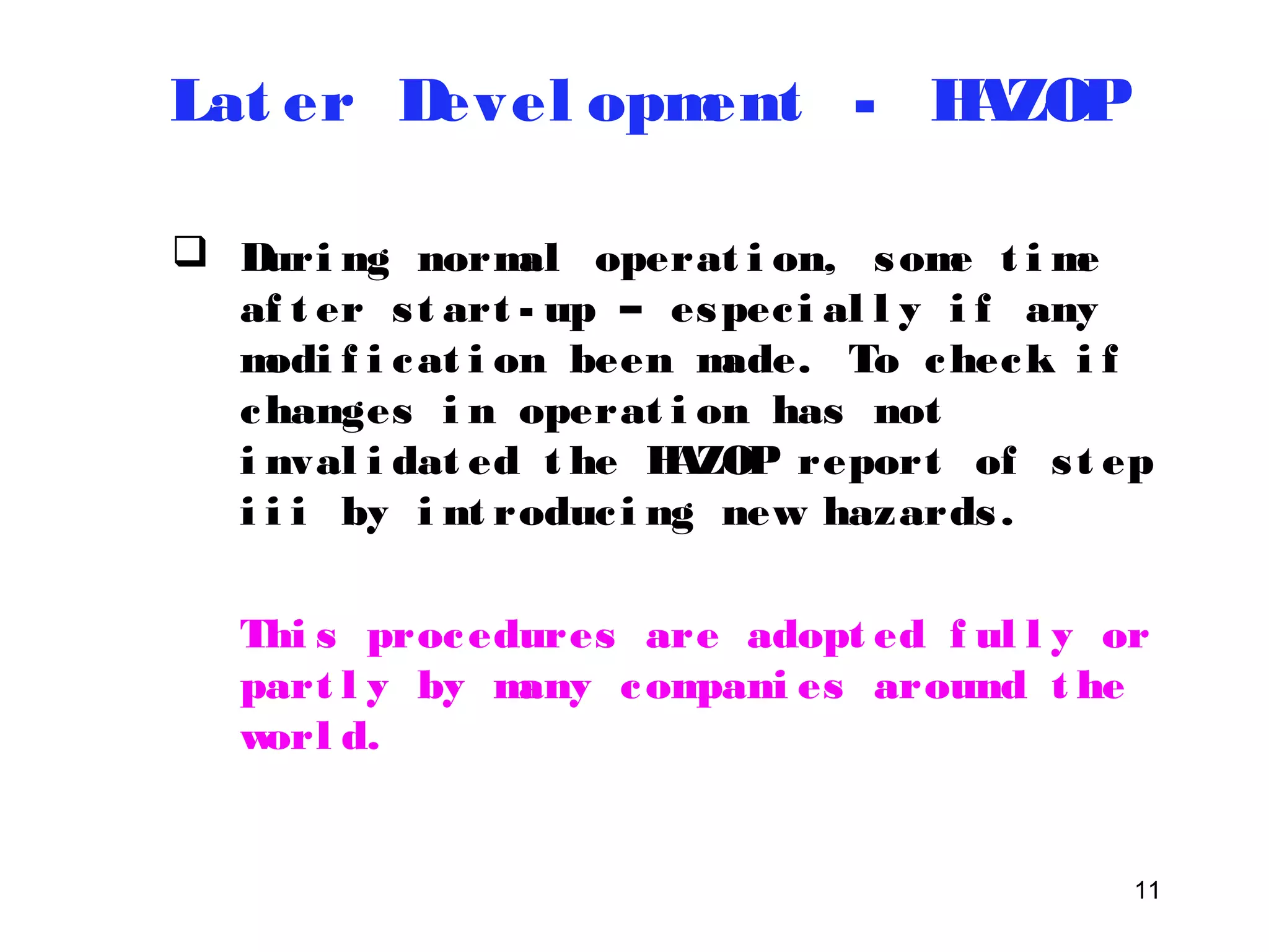 11 
Lat er Devel opment - HAZOP 
 Duri ng normal operat i on, some t ime 
af t er s t art - up – espec i al l y i f any 
modi f i cat i on been made. To check i f 
changes i n operat i on has not 
i nval i dat ed t he HAZOP report of s t ep 
i i i by i nt roduc i ng new hazards . 
Thi s procedures are adopt ed f ul l y or 
part l y by many compani es around t he 
worl d. 
 
