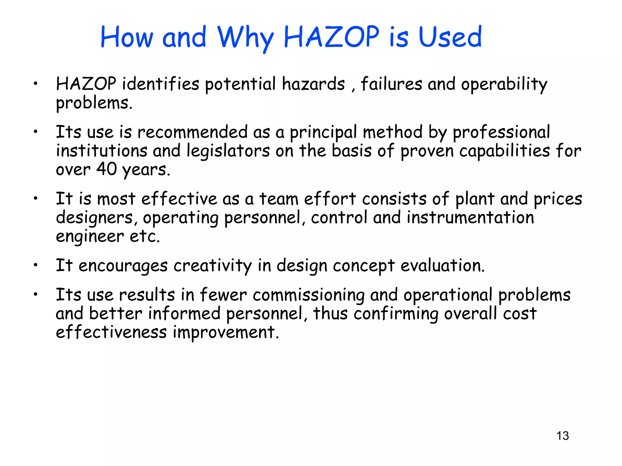 • HAZOP identifies potential hazards , failures and operability 
problems. 
• Its use is recommended as a principal method by professional 
institutions and legislators on the basis of proven capabilities for 
over 40 years. 
• It is most effective as a team effort consists of plant and prices 
designers, operating personnel, control and instrumentation 
engineer etc. 
• It encourages creativity in design concept evaluation. 
• Its use results in fewer commissioning and operational problems 
and better informed personnel, thus confirming overall cost 
effectiveness improvement. 
13 
How and Why HAZOP is Used 
 