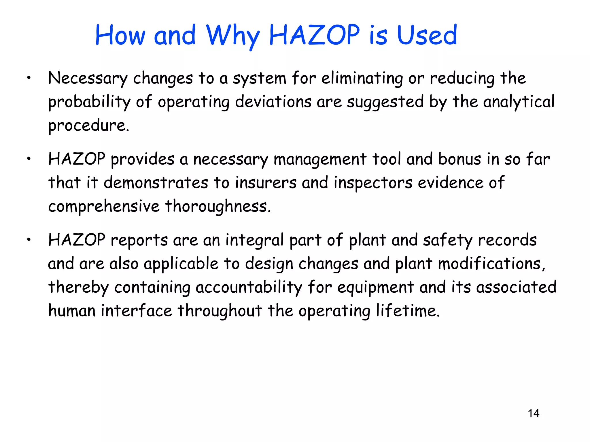 • Necessary changes to a system for eliminating or reducing the 
probability of operating deviations are suggested by the analytical 
procedure. 
• HAZOP provides a necessary management tool and bonus in so far 
that it demonstrates to insurers and inspectors evidence of 
comprehensive thoroughness. 
• HAZOP reports are an integral part of plant and safety records 
and are also applicable to design changes and plant modifications, 
thereby containing accountability for equipment and its associated 
human interface throughout the operating lifetime. 
14 
How and Why HAZOP is Used 
 