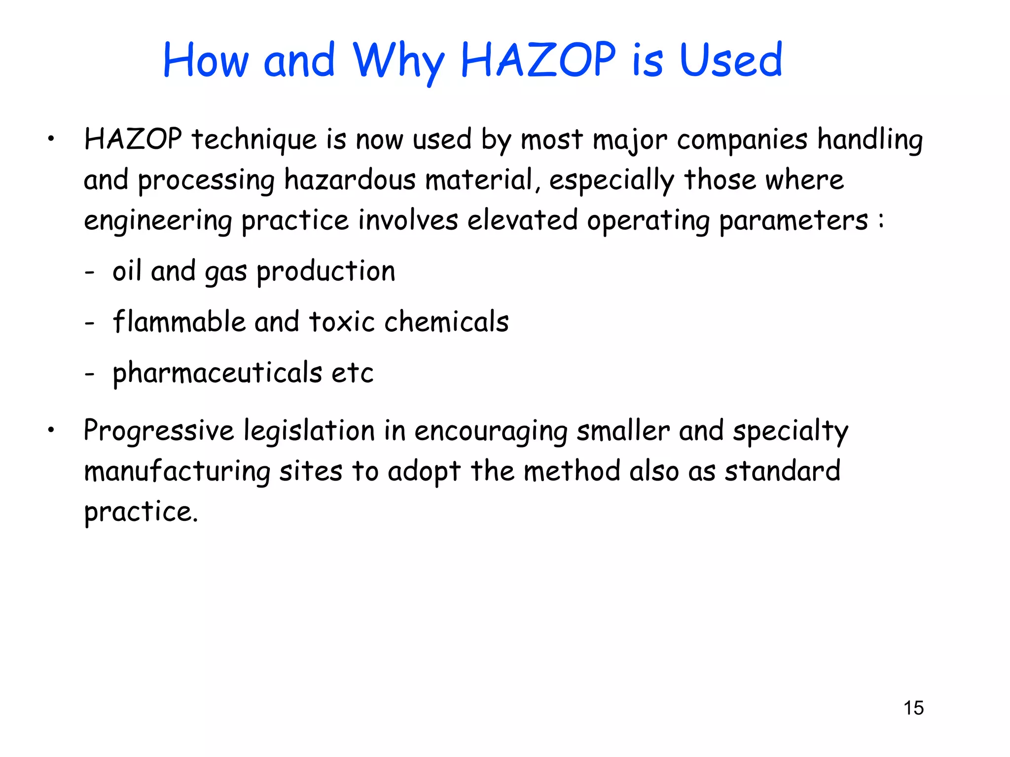 • HAZOP technique is now used by most major companies handling 
and processing hazardous material, especially those where 
engineering practice involves elevated operating parameters : 
- oil and gas production 
- flammable and toxic chemicals 
- pharmaceuticals etc 
• Progressive legislation in encouraging smaller and specialty 
manufacturing sites to adopt the method also as standard 
practice. 
15 
How and Why HAZOP is Used 
 