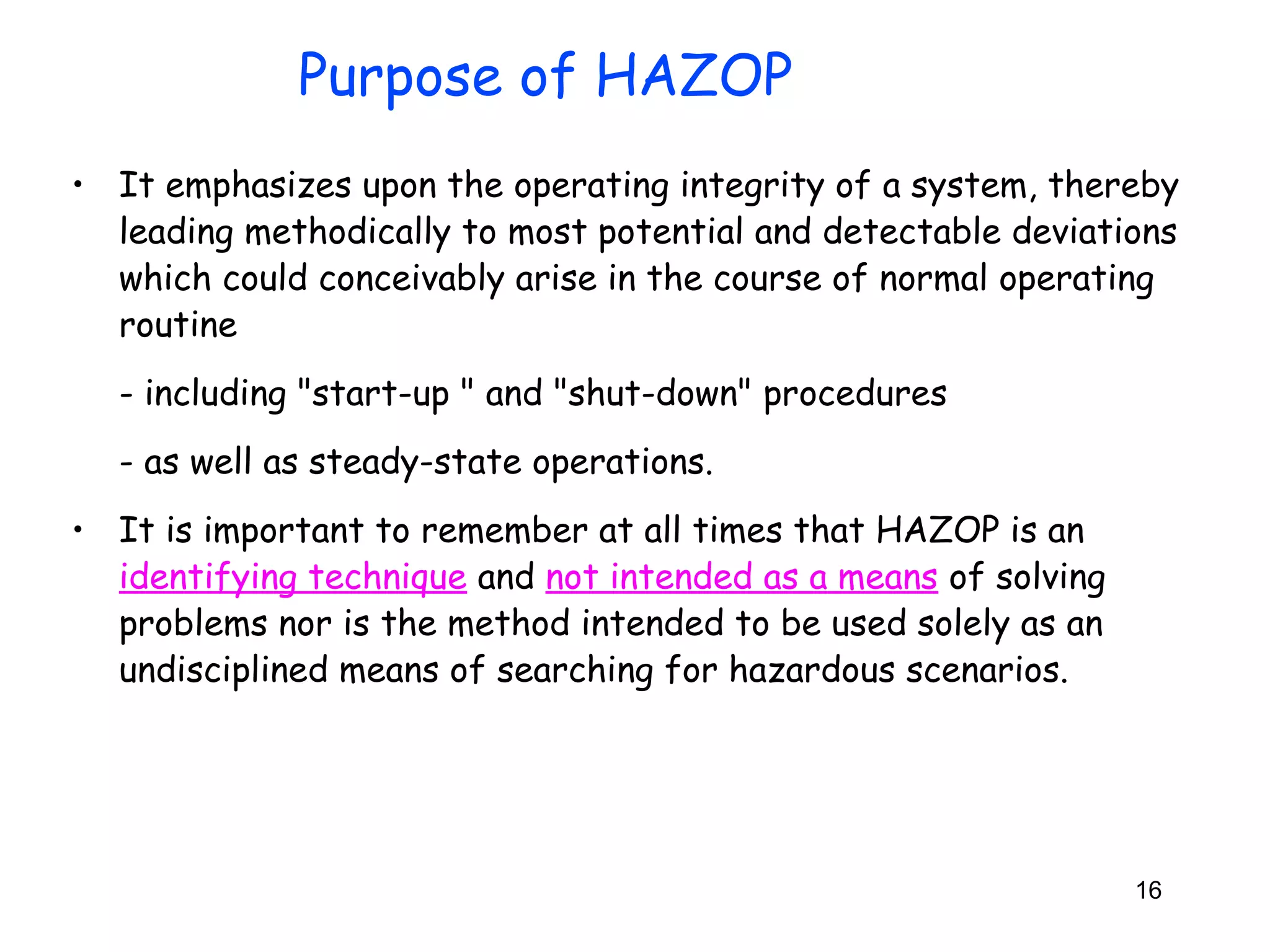 • It emphasizes upon the operating integrity of a system, thereby 
leading methodically to most potential and detectable deviations 
which could conceivably arise in the course of normal operating 
routine 
- including "start-up " and "shut-down" procedures 
- as well as steady-state operations. 
• It is important to remember at all times that HAZOP is an 
identifying technique and not intended as a means of solving 
problems nor is the method intended to be used solely as an 
undisciplined means of searching for hazardous scenarios. 
16 
Purpose of HAZOP 
 