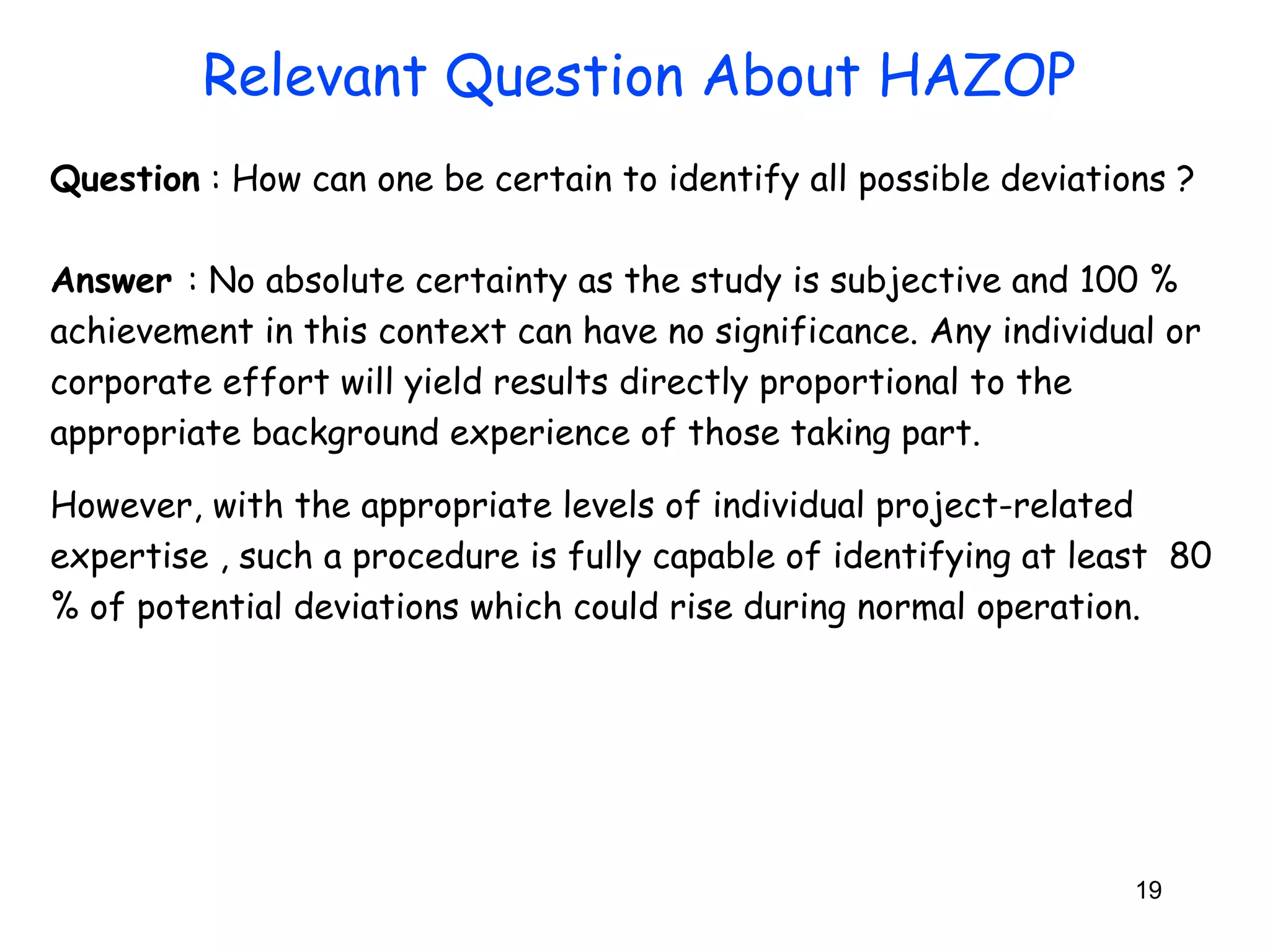 Question : How can one be certain to identify all possible deviations ? 
Answer : No absolute certainty as the study is subjective and 100 % 
achievement in this context can have no significance. Any individual or 
corporate effort will yield results directly proportional to the 
appropriate background experience of those taking part. 
However, with the appropriate levels of individual project-related 
expertise , such a procedure is fully capable of identifying at least 80 
% of potential deviations which could rise during normal operation. 
19 
Relevant Question About HAZOP 
 