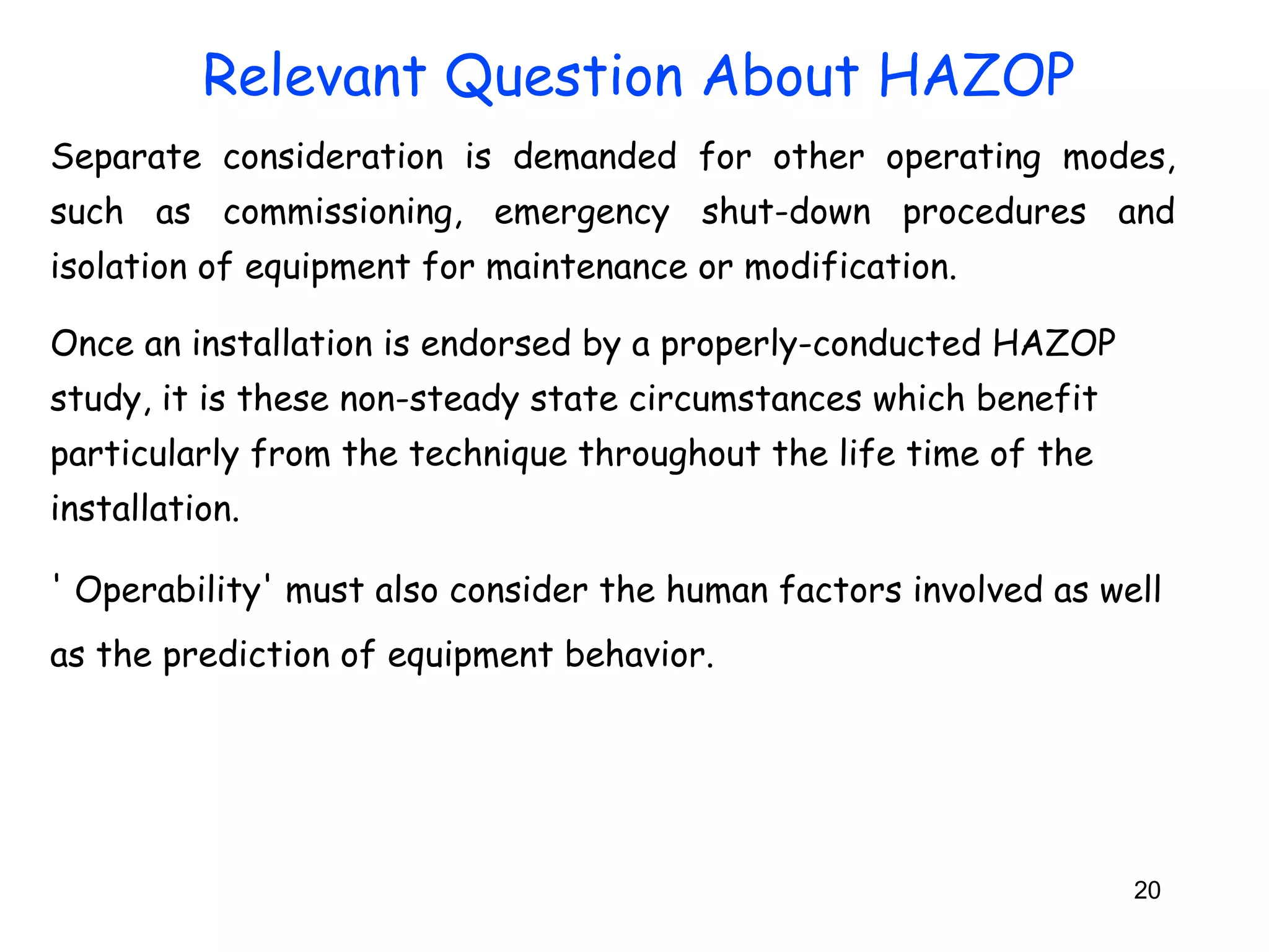 Separate consideration is demanded for other operating modes, 
such as commissioning, emergency shut-down procedures and 
isolation of equipment for maintenance or modification. 
Once an installation is endorsed by a properly-conducted HAZOP 
study, it is these non-steady state circumstances which benefit 
particularly from the technique throughout the life time of the 
installation. 
' Operability' must also consider the human factors involved as well 
as the prediction of equipment behavior. 
20 
Relevant Question About HAZOP 
 