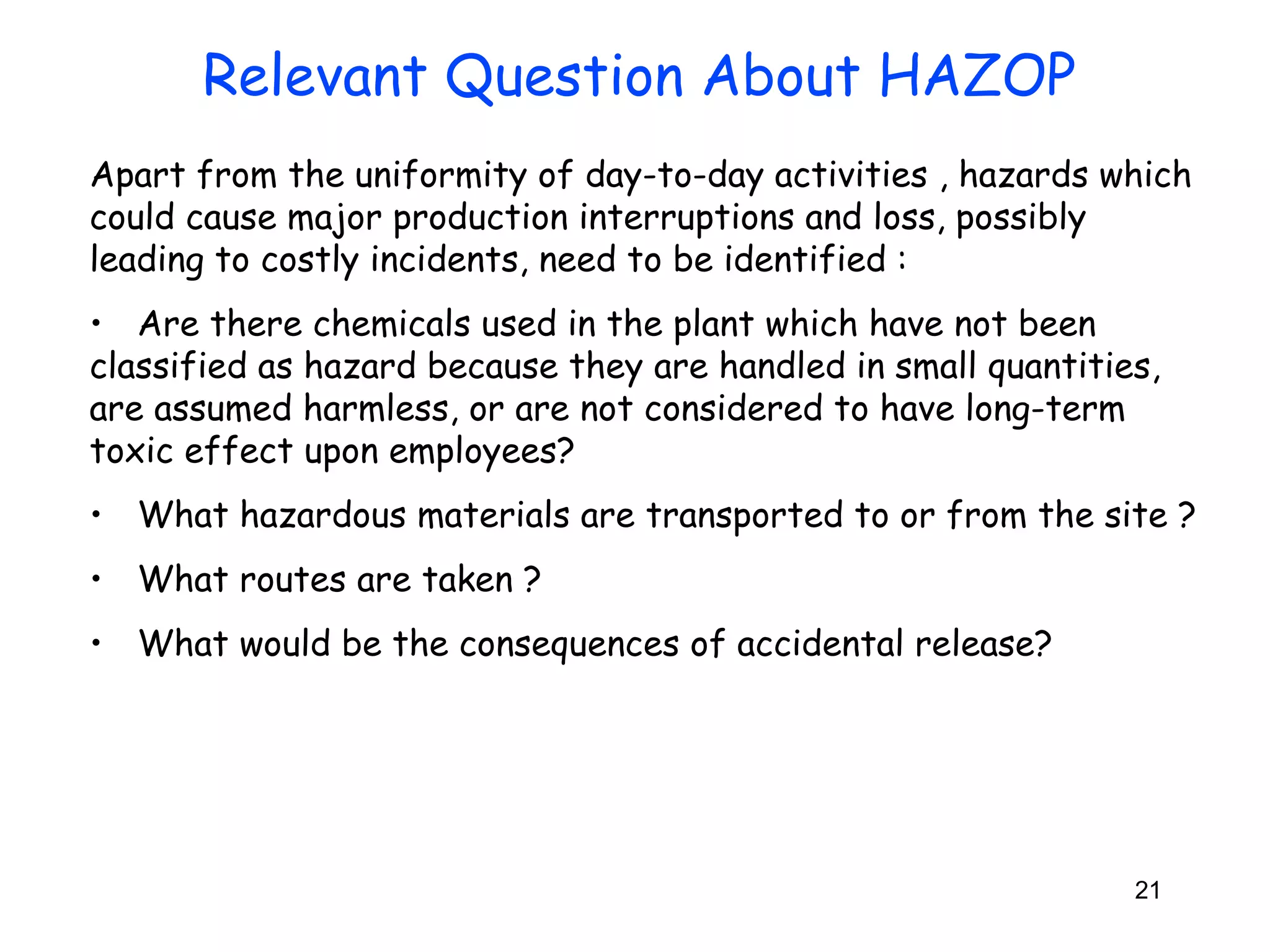 Apart from the uniformity of day-to-day activities , hazards which 
could cause major production interruptions and loss, possibly 
leading to costly incidents, need to be identified : 
• Are there chemicals used in the plant which have not been 
classified as hazard because they are handled in small quantities, 
are assumed harmless, or are not considered to have long-term 
toxic effect upon employees? 
• What hazardous materials are transported to or from the site ? 
• What routes are taken ? 
• What would be the consequences of accidental release? 
21 
Relevant Question About HAZOP 
 