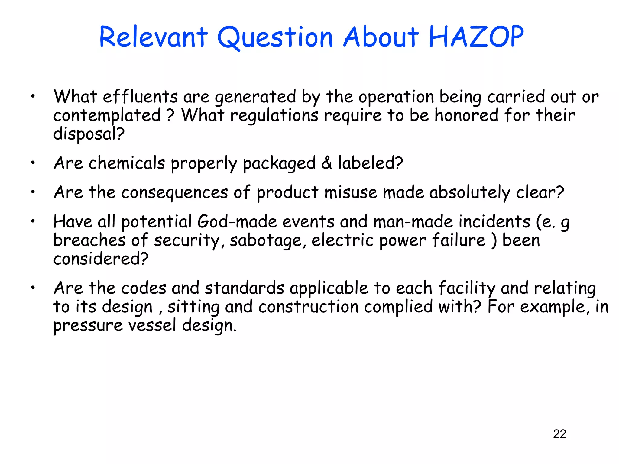 • What effluents are generated by the operation being carried out or 
contemplated ? What regulations require to be honored for their 
disposal? 
• Are chemicals properly packaged & labeled? 
• Are the consequences of product misuse made absolutely clear? 
• Have all potential God-made events and man-made incidents (e. g 
breaches of security, sabotage, electric power failure ) been 
considered? 
• Are the codes and standards applicable to each facility and relating 
to its design , sitting and construction complied with? For example, in 
pressure vessel design. 
22 
Relevant Question About HAZOP 
 