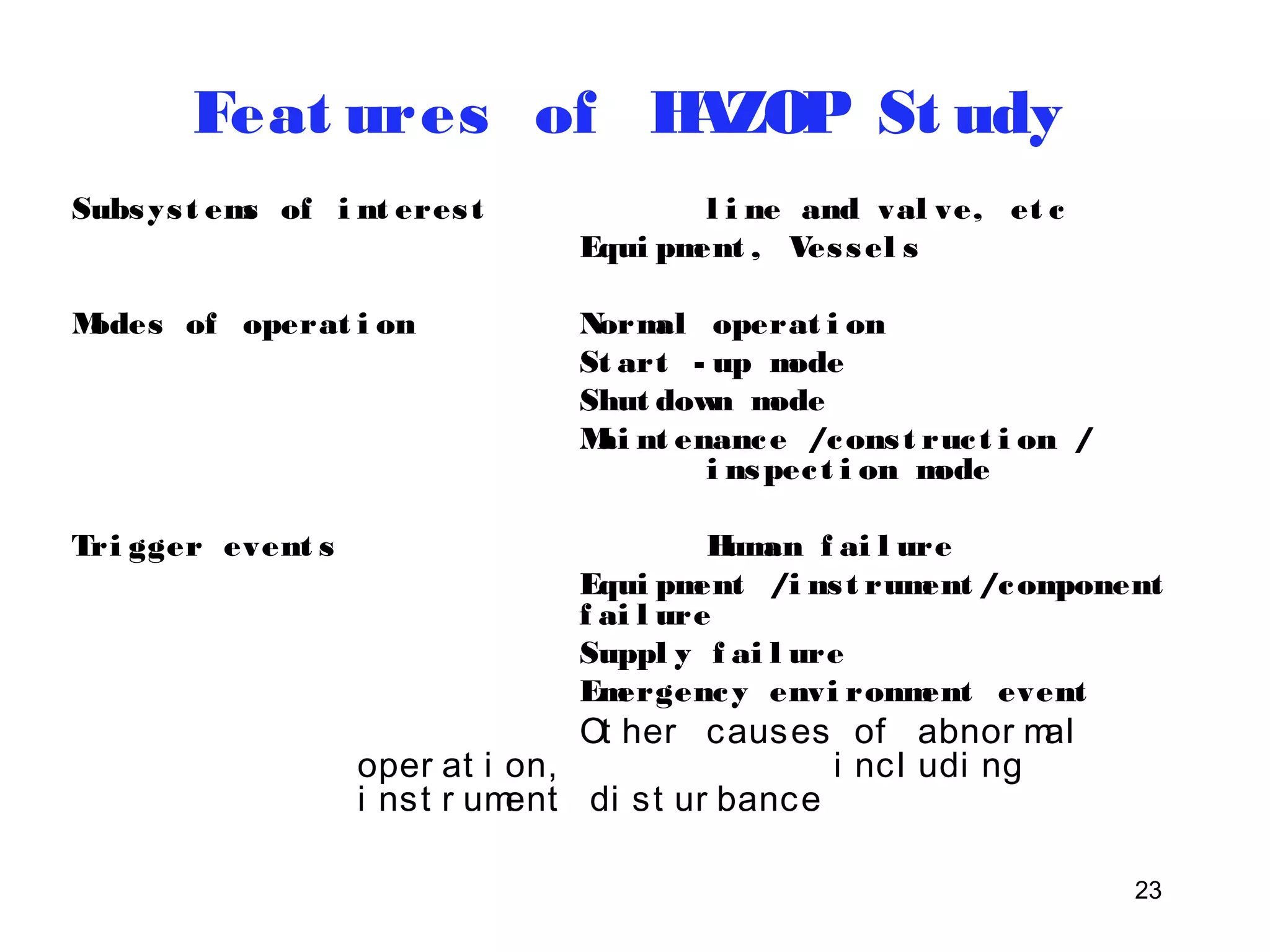 23 
Feat ures of HAZOP St udy 
Subsys t ems of i nt eres t l i ne and val ve, et c 
Equi pment , Ves sel s 
Modes of operat i on Normal operat i on 
St art - up mode 
Shut down mode 
Mai nt enance /cons t ruc t i on / 
i nspec t i on mode 
Tri gger event s Human f ai l ure 
Equi pment /i ns t rument /component 
f ai l ure 
Suppl y f ai l ure 
Emergency envi ronment event 
Ot her causes of abnor mal 
oper at i on, i ncl udi ng 
i nst r ument di st ur bance 
 