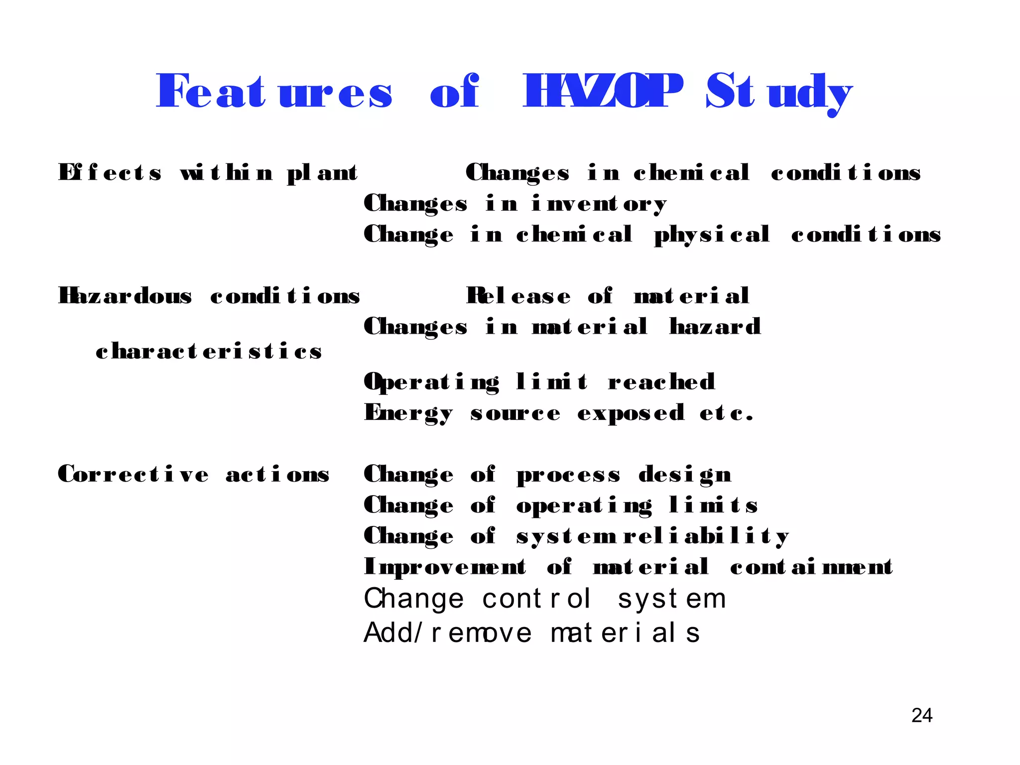 Feat ures of HAZOP St udy 
Ef f ec t s wi t hi n pl ant Changes i n chemi cal condi t i ons 
Changes i n i nvent ory 
Change i n chemi cal phys i cal condi t i ons 
24 
Hazardous condi t i ons Rel ease of mat eri al 
Changes i n mat eri al hazard 
charac t eri s t i c s 
Operat i ng l imi t reached 
Energy source exposed et c . 
Correc t i ve ac t i ons Change of proces s des i gn 
Change of operat i ng l imi t s 
Change of sys t em rel i abi l i t y 
Improvement of mat eri al cont ai nment 
Change cont r ol syst em 
Add/ r emove mat er i al s 
 