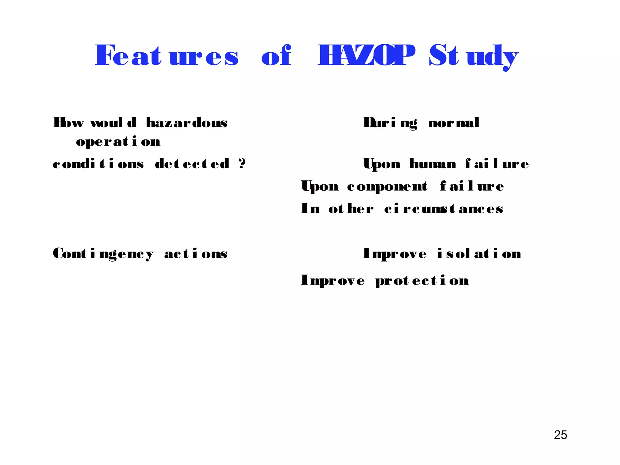 25 
Feat ures of HAZOP St udy 
How woul d hazardous Duri ng normal 
operat i on 
condi t i ons det ec t ed ? Upon human f ai l ure 
Upon component f ai l ure 
In ot her c i rcums t ances 
Cont i ngency ac t i ons Improve i sol at i on 
Improve prot ec t i on 
 